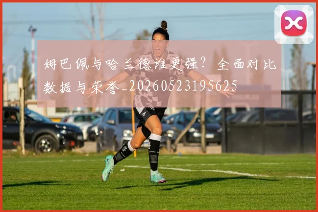 姆巴佩与哈兰德谁更强？全面对比数据与荣誉_20260523195625