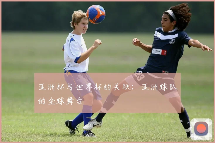 亚洲杯与世界杯的关联:亚洲球队的全球舞台