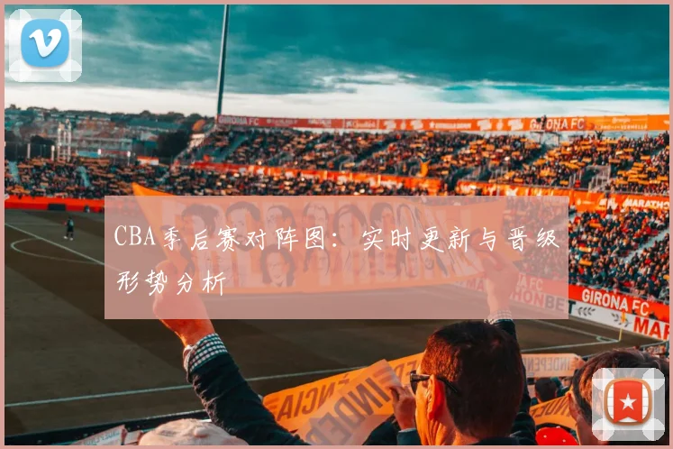 CBA季后赛对阵图：实时更新与晋级形势分析