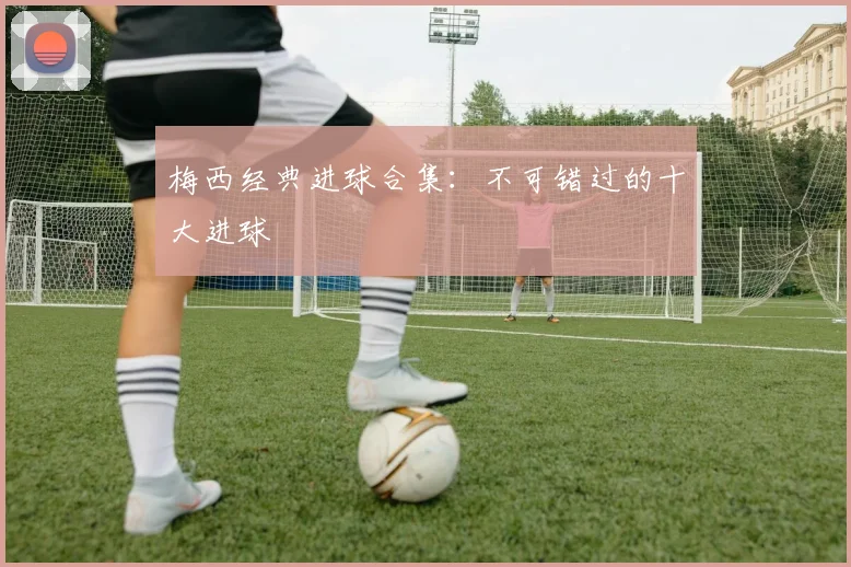 梅西经典进球合集：不可错过的十大进球