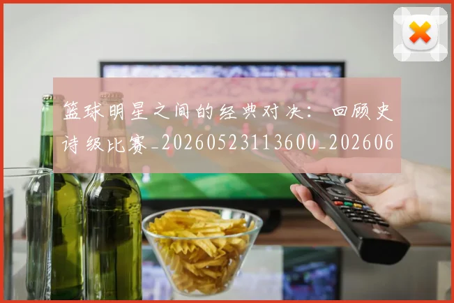 篮球明星之间的经典对决：回顾史诗级比赛_20260523113600_20260610170319