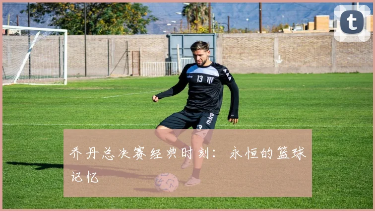 乔丹总决赛经典时刻：永恒的篮球记忆