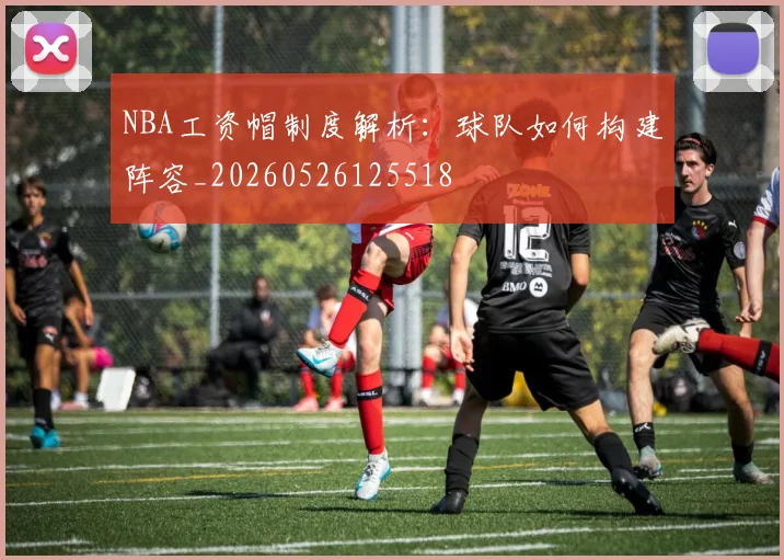 NBA工资帽制度解析：球队如何构建阵容_20260526125518