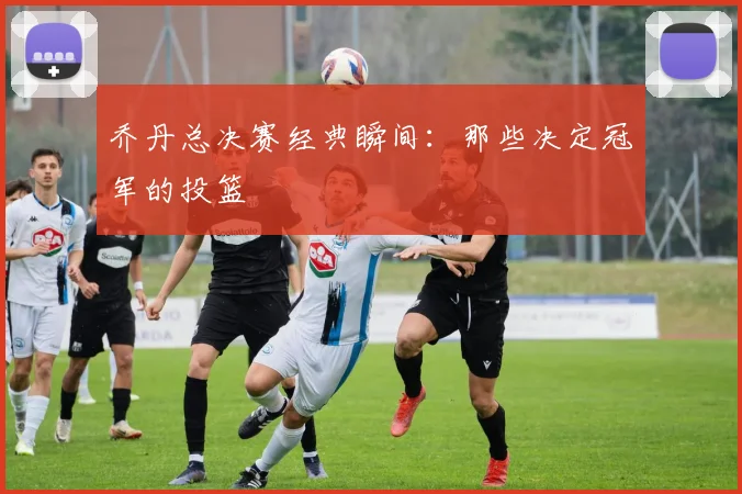乔丹总决赛经典瞬间：那些决定冠军的投篮
