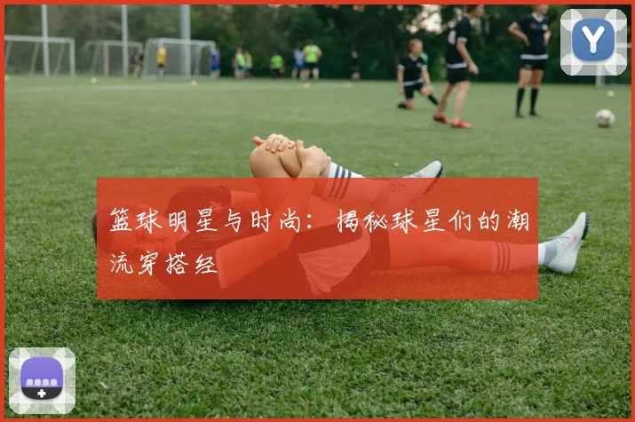 篮球明星与时尚:揭秘球星们的潮流穿搭经