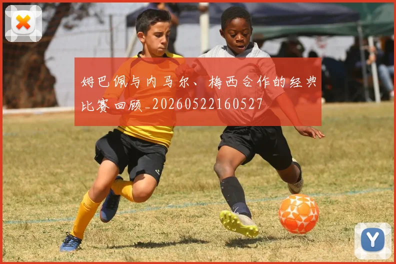 姆巴佩与内马尔、梅西合作的经典比赛回顾_20260522160527