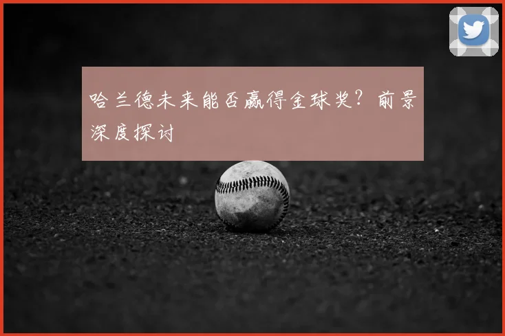 哈兰德未来能否赢得金球奖？前景深度探讨