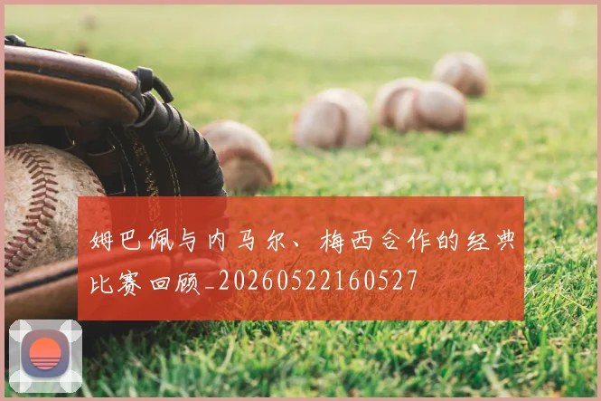 姆巴佩与内马尔、梅西合作的经典比赛回顾_20260522160527
