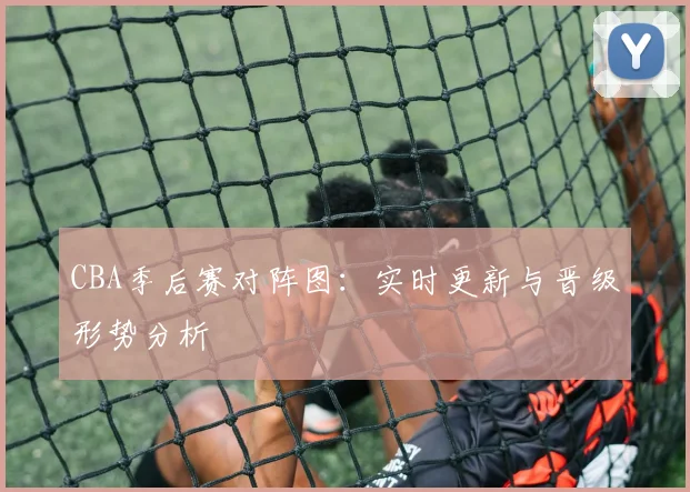 CBA季后赛对阵图：实时更新与晋级形势分析